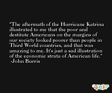 The aftermath of the Hurricane Katrina illustrated to me that the poor and destitute Americans on the margins of our society looked poorer than people in Third World countries, and that was amazing to me. It's just a sad illustration of the economic strata of American life. -John Burris