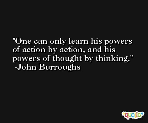 One can only learn his powers of action by action, and his powers of thought by thinking. -John Burroughs