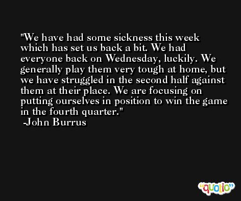 We have had some sickness this week which has set us back a bit. We had everyone back on Wednesday, luckily. We generally play them very tough at home, but we have struggled in the second half against them at their place. We are focusing on putting ourselves in position to win the game in the fourth quarter. -John Burrus