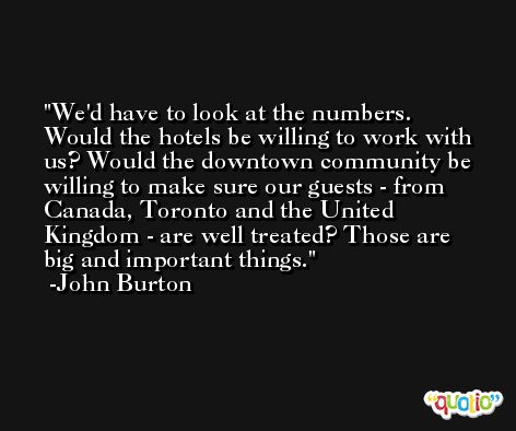 We'd have to look at the numbers. Would the hotels be willing to work with us? Would the downtown community be willing to make sure our guests - from Canada, Toronto and the United Kingdom - are well treated? Those are big and important things. -John Burton