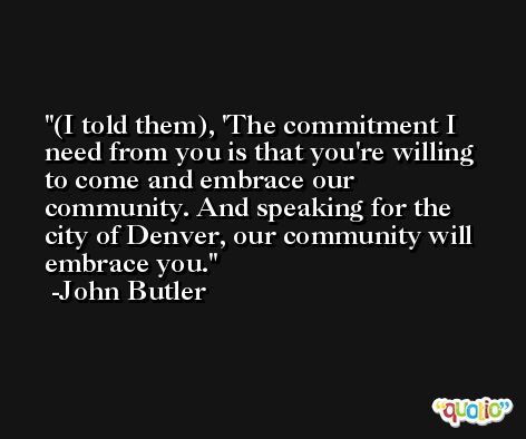 (I told them), 'The commitment I need from you is that you're willing to come and embrace our community. And speaking for the city of Denver, our community will embrace you. -John Butler