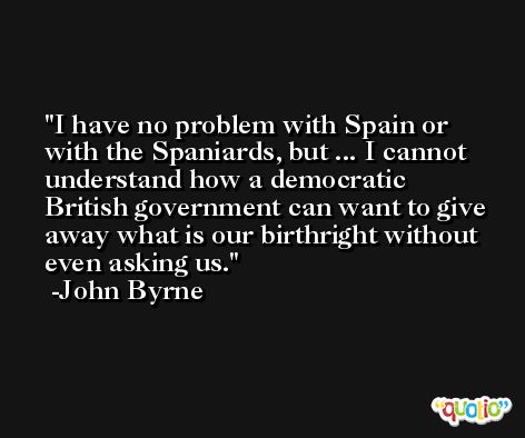 I have no problem with Spain or with the Spaniards, but ... I cannot understand how a democratic British government can want to give away what is our birthright without even asking us. -John Byrne