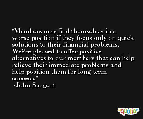 Members may find themselves in a worse position if they focus only on quick solutions to their financial problems. We?re pleased to offer positive alternatives to our members that can help relieve their immediate problems and help position them for long-term success. -John Sargent