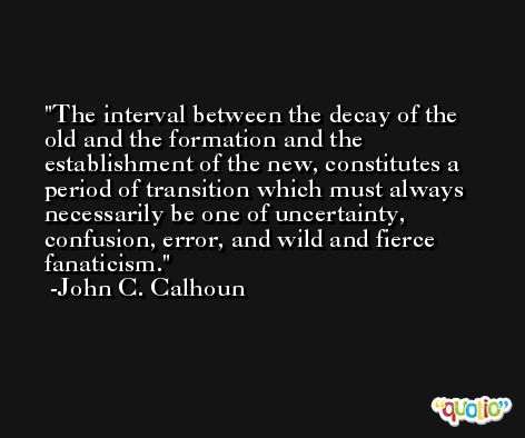 The interval between the decay of the old and the formation and the establishment of the new, constitutes a period of transition which must always necessarily be one of uncertainty, confusion, error, and wild and fierce fanaticism. -John C. Calhoun