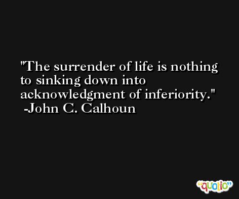 The surrender of life is nothing to sinking down into acknowledgment of inferiority. -John C. Calhoun