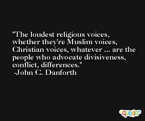 The loudest religious voices, whether they're Muslim voices, Christian voices, whatever ... are the people who advocate divisiveness, conflict, differences. -John C. Danforth