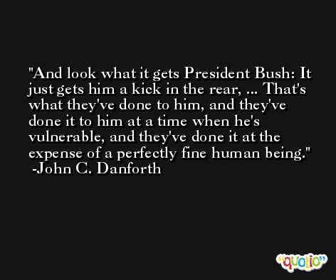 And look what it gets President Bush: It just gets him a kick in the rear, ... That's what they've done to him, and they've done it to him at a time when he's vulnerable, and they've done it at the expense of a perfectly fine human being. -John C. Danforth