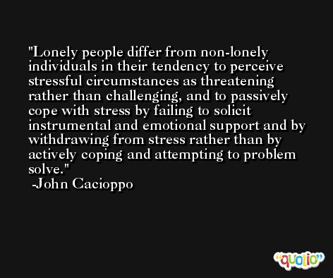 Lonely people differ from non-lonely individuals in their tendency to perceive stressful circumstances as threatening rather than challenging, and to passively cope with stress by failing to solicit instrumental and emotional support and by withdrawing from stress rather than by actively coping and attempting to problem solve. -John Cacioppo