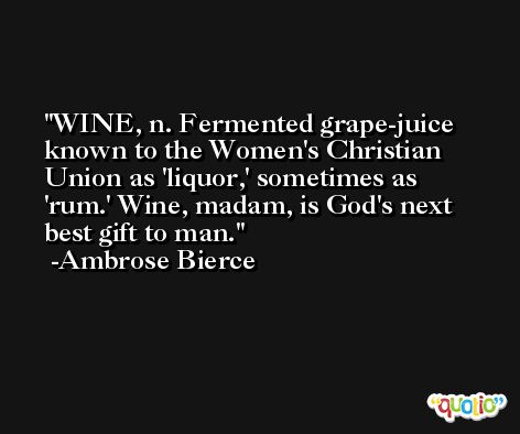 WINE, n. Fermented grape-juice known to the Women's Christian Union as 'liquor,' sometimes as 'rum.' Wine, madam, is God's next best gift to man. -Ambrose Bierce