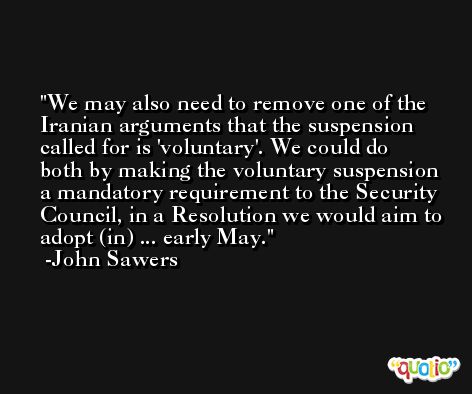 We may also need to remove one of the Iranian arguments that the suspension called for is 'voluntary'. We could do both by making the voluntary suspension a mandatory requirement to the Security Council, in a Resolution we would aim to adopt (in) ... early May. -John Sawers