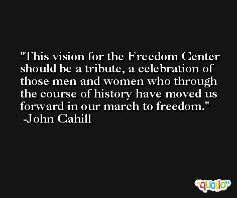 This vision for the Freedom Center should be a tribute, a celebration of those men and women who through the course of history have moved us forward in our march to freedom. -John Cahill