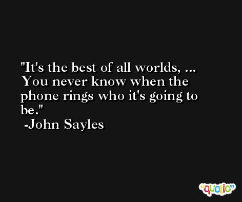It's the best of all worlds, ... You never know when the phone rings who it's going to be. -John Sayles