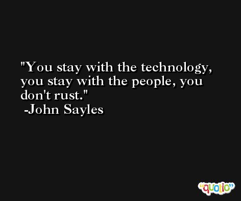 You stay with the technology, you stay with the people, you don't rust. -John Sayles