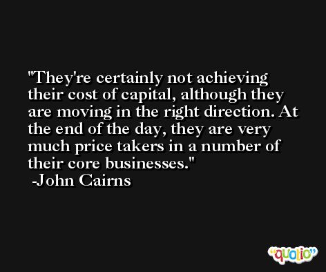 They're certainly not achieving their cost of capital, although they are moving in the right direction. At the end of the day, they are very much price takers in a number of their core businesses. -John Cairns