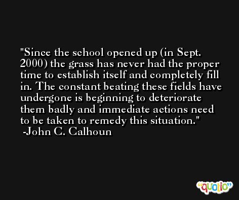 Since the school opened up (in Sept. 2000) the grass has never had the proper time to establish itself and completely fill in. The constant beating these fields have undergone is beginning to deteriorate them badly and immediate actions need to be taken to remedy this situation. -John C. Calhoun