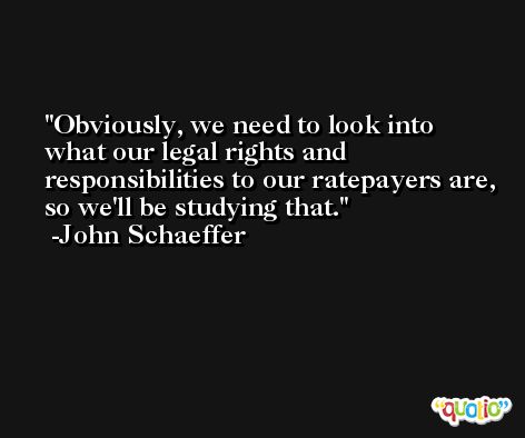 Obviously, we need to look into what our legal rights and responsibilities to our ratepayers are, so we'll be studying that. -John Schaeffer
