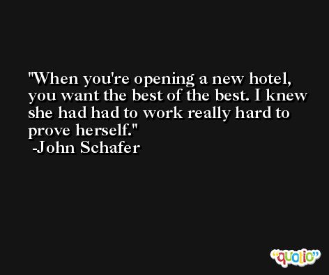 When you're opening a new hotel, you want the best of the best. I knew she had had to work really hard to prove herself. -John Schafer