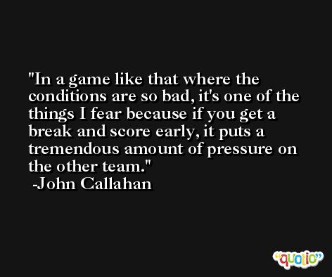 In a game like that where the conditions are so bad, it's one of the things I fear because if you get a break and score early, it puts a tremendous amount of pressure on the other team. -John Callahan