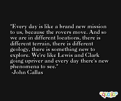 Every day is like a brand new mission to us, because the rovers move. And so we are in different locations, there is different terrain, there is different geology, there is something new to explore. We're like Lewis and Clark going upriver and every day there's new phenomena to see. -John Callas