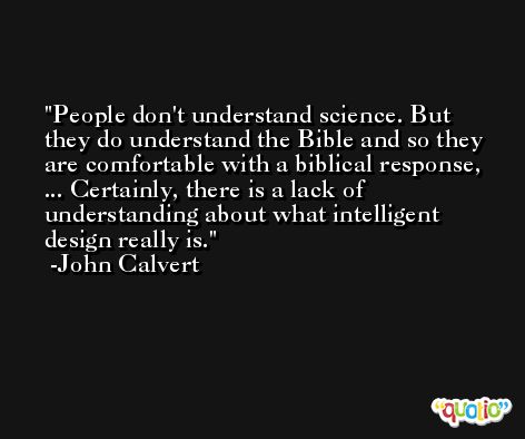 People don't understand science. But they do understand the Bible and so they are comfortable with a biblical response, ... Certainly, there is a lack of understanding about what intelligent design really is. -John Calvert
