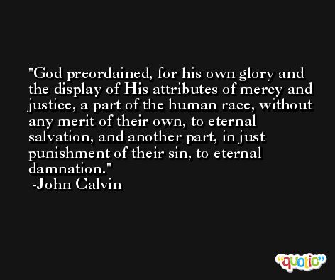 God preordained, for his own glory and the display of His attributes of mercy and justice, a part of the human race, without any merit of their own, to eternal salvation, and another part, in just punishment of their sin, to eternal damnation. -John Calvin