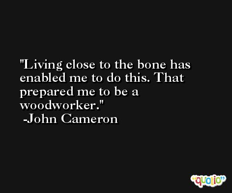Living close to the bone has enabled me to do this. That prepared me to be a woodworker. -John Cameron