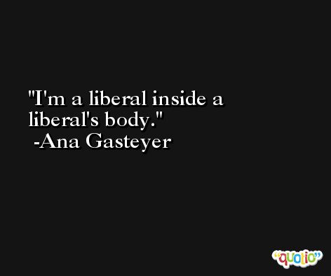 I'm a liberal inside a liberal's body. -Ana Gasteyer
