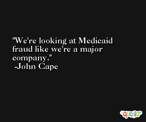 We're looking at Medicaid fraud like we're a major company. -John Cape