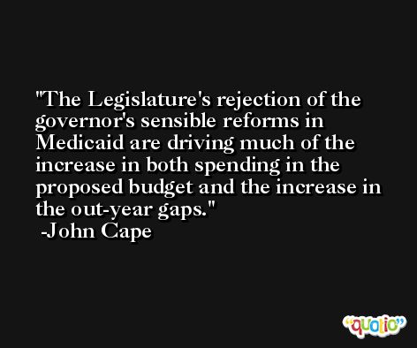 The Legislature's rejection of the governor's sensible reforms in Medicaid are driving much of the increase in both spending in the proposed budget and the increase in the out-year gaps. -John Cape