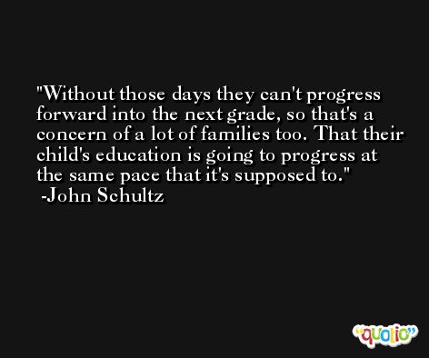 Without those days they can't progress forward into the next grade, so that's a concern of a lot of families too. That their child's education is going to progress at the same pace that it's supposed to. -John Schultz