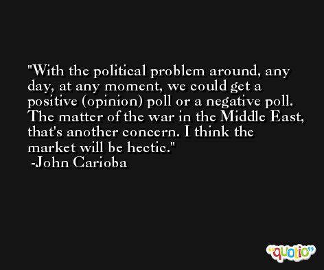 With the political problem around, any day, at any moment, we could get a positive (opinion) poll or a negative poll. The matter of the war in the Middle East, that's another concern. I think the market will be hectic. -John Carioba
