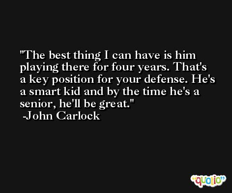 The best thing I can have is him playing there for four years. That's a key position for your defense. He's a smart kid and by the time he's a senior, he'll be great. -John Carlock