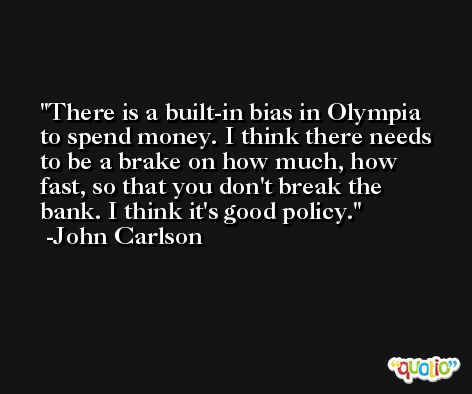 There is a built-in bias in Olympia to spend money. I think there needs to be a brake on how much, how fast, so that you don't break the bank. I think it's good policy. -John Carlson