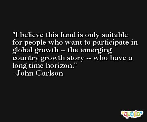 I believe this fund is only suitable for people who want to participate in global growth -- the emerging country growth story -- who have a long time horizon. -John Carlson