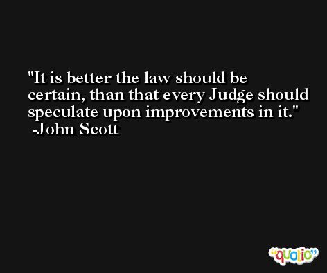 It is better the law should be certain, than that every Judge should speculate upon improvements in it. -John Scott