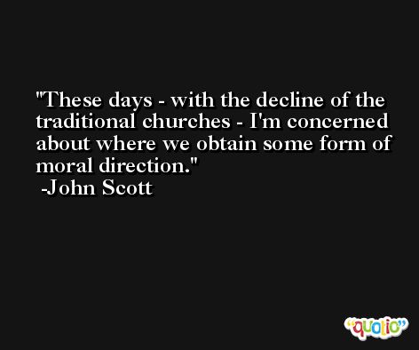 These days - with the decline of the traditional churches - I'm concerned about where we obtain some form of moral direction. -John Scott