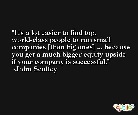 It's a lot easier to find top, world-class people to run small companies [than big ones] ... because you get a much bigger equity upside if your company is successful. -John Sculley