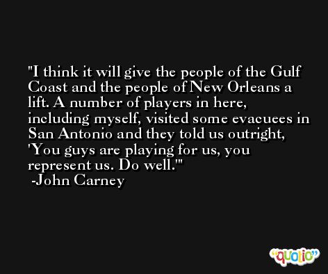 I think it will give the people of the Gulf Coast and the people of New Orleans a lift. A number of players in here, including myself, visited some evacuees in San Antonio and they told us outright, 'You guys are playing for us, you represent us. Do well.' -John Carney