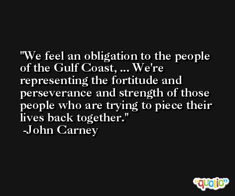 We feel an obligation to the people of the Gulf Coast, ... We're representing the fortitude and perseverance and strength of those people who are trying to piece their lives back together. -John Carney
