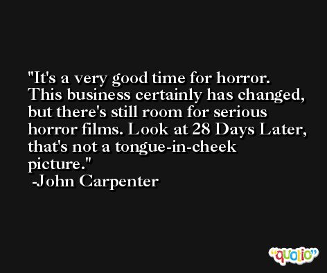 It's a very good time for horror. This business certainly has changed, but there's still room for serious horror films. Look at 28 Days Later, that's not a tongue-in-cheek picture. -John Carpenter