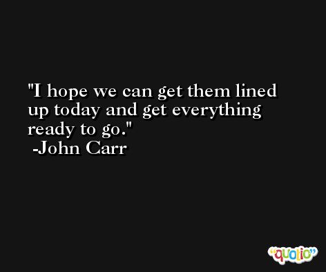 I hope we can get them lined up today and get everything ready to go. -John Carr