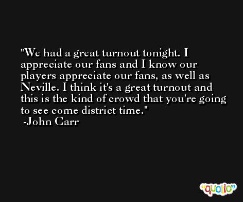 We had a great turnout tonight. I appreciate our fans and I know our players appreciate our fans, as well as Neville. I think it's a great turnout and this is the kind of crowd that you're going to see come district time. -John Carr