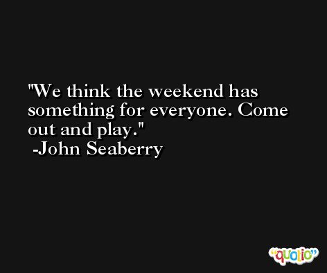 We think the weekend has something for everyone. Come out and play. -John Seaberry