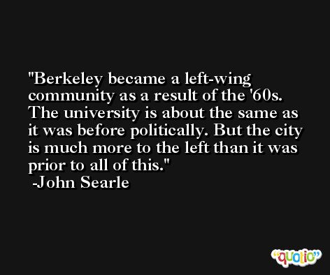 Berkeley became a left-wing community as a result of the '60s. The university is about the same as it was before politically. But the city is much more to the left than it was prior to all of this. -John Searle