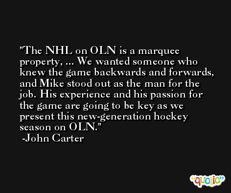 The NHL on OLN is a marquee property, ... We wanted someone who knew the game backwards and forwards, and Mike stood out as the man for the job. His experience and his passion for the game are going to be key as we present this new-generation hockey season on OLN. -John Carter
