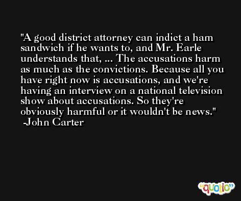 A good district attorney can indict a ham sandwich if he wants to, and Mr. Earle understands that, ... The accusations harm as much as the convictions. Because all you have right now is accusations, and we're having an interview on a national television show about accusations. So they're obviously harmful or it wouldn't be news. -John Carter