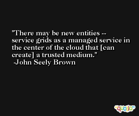 There may be new entities -- service grids as a managed service in the center of the cloud that [can create] a trusted medium. -John Seely Brown