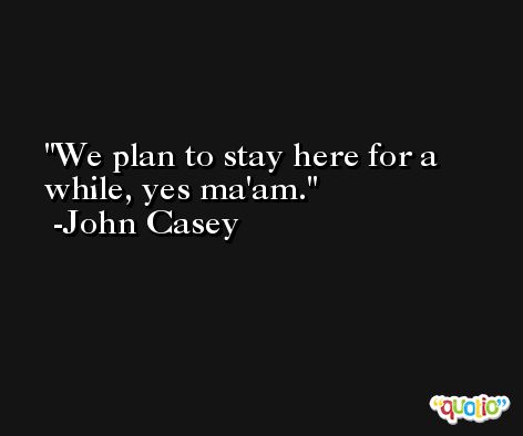 We plan to stay here for a while, yes ma'am. -John Casey
