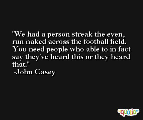We had a person streak the even, run naked across the football field. You need people who able to in fact say they've heard this or they heard that. -John Casey