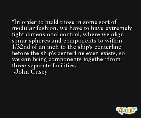 In order to build those in some sort of modular fashion, we have to have extremely tight dimensional control, where we align sonar spheres and components to within 1/32nd of an inch to the ship's centerline before the ship's centerline even exists, so we can bring components together from three separate facilities. -John Casey